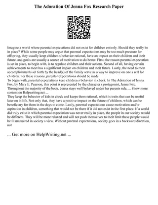 The Adoration Of Jenna Fox Research Paper
Imagine a world where parental expectations did not exist for children entirely. Should they really be
in place? While some people may argue that parental expectations may be too much pressure for
offspring, they usually keep children s behavior rational, have an impact on their children and their
future, and goals are usually a source of motivation to do better. First, the reason parental expectation
is set in place, to begin with, is to regulate children and their actions. Second of all, having certain
achievements to meet has a significant impact on children and their future. Lastly, the need to meet
accomplishments set forth by the head(s) of the family serve as a way to improve on one s self for
children. For these reasons, parental expectations should be made.
To begin with, parental expectations keep children s behavior in check. In The Adoration of Jenna
Fox, by Mary E. Pearson, this point is represented by the character s protagonist, Jenna Fox.
Throughout the majority of the book, Jenna stays well behaved under her parents rule, ... Show more
content on Helpwriting.net ...
They keep the behavior of kids in check and keeps them rational, which is traits that can be useful
later on in life. Not only that, they have a positive impact on the future of children, which can be
beneficiary for them in the days to come. Lastly, parental expectations cause motivation and/or
aspiration in children, something that would not be there if it did not exist in the first place. If a world
did truly exist in which parental expectation was never really in place, the people in our society would
be different. They will be more relaxed and will not push themselves to their limit these people would
be ill mannered in society s view. Without parental expectations, society goes in a backward direction,
not
... Get more on HelpWriting.net ...
 
