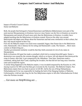 Compare And Contrast Sumer And Babylon
Impact of Fertile Cresent Cultures
Sumer and Babylon
Both, the people that belonged to Sumer(Sumerians) and Babylon (Babylonians) were part of the
early/ancient Mesopotamian civilizations; however since Sumer was the first civilization on record in
Mesopotamia and started off much more early than the Babylonian civilization, it couldn t have
adapted anything that the Babylonian civilization created. However the other way around.
Babylonians did adapt some things about the Sumerians and had some similarities in their culture, but
they still stayed original in their way.
First off, the Babylon empire was much more expanded, bigger, than Sumer due to the Babylonian
ruler, Hammurabi, who is famous for his ruling and Hammurabi s code; The Sumers ... Show more
content on Helpwriting.net ...
Another governmental similarity would be that they both consisted of a lot of city states in
Mesopotamia.
Both civilizations fell apart but made a comeback which led to eventual downfall again. Sumer s
destruction was caused by the extreme drought, which as we know, left salt deposits that destroyed the
crops in Sumer, after that, it got conquered by the Akkadians. Time later, Sumerians made a
comeback, taking back their Land, expelling the invaders, but that did not last long since Amorites
came and invaded the region.
A similar thing happened to the Babylon empire, it was invaded/conquered by the Kassites in 1595,
staying in power for 400 years but then got overcome by the Assyrians. The Babylon Empire, Neo
Babylonian empire then rose back to power in 626 BC, led by the son of King Nabopolassar,
Nebuchadnezzar II, he was responsible for leading the built of the Hanging Gardens of Babylon.
Unfortunately, it did not take long for the Neo Babylonian empire to fall after Nebuchadnezzar II died,
when the Persians invaded
... Get more on HelpWriting.net ...
 