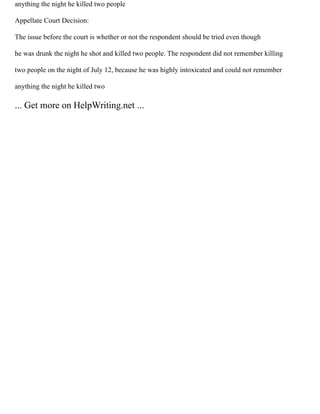 anything the night he killed two people
Appellate Court Decision:
The issue before the court is whether or not the respondent should be tried even though
he was drunk the night he shot and killed two people. The respondent did not remember killing
two people on the night of July 12, because he was highly intoxicated and could not remember
anything the night he killed two
... Get more on HelpWriting.net ...
 