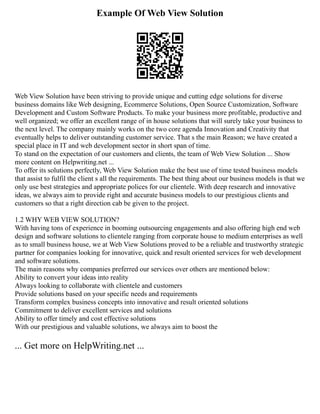 Example Of Web View Solution
Web View Solution have been striving to provide unique and cutting edge solutions for diverse
business domains like Web designing, Ecommerce Solutions, Open Source Customization, Software
Development and Custom Software Products. To make your business more profitable, productive and
well organized; we offer an excellent range of in house solutions that will surely take your business to
the next level. The company mainly works on the two core agenda Innovation and Creativity that
eventually helps to deliver outstanding customer service. That s the main Reason; we have created a
special place in IT and web development sector in short span of time.
To stand on the expectation of our customers and clients, the team of Web View Solution ... Show
more content on Helpwriting.net ...
To offer its solutions perfectly, Web View Solution make the best use of time tested business models
that assist to fulfil the client s all the requirements. The best thing about our business models is that we
only use best strategies and appropriate polices for our clientele. With deep research and innovative
ideas, we always aim to provide right and accurate business models to our prestigious clients and
customers so that a right direction cab be given to the project.
1.2 WHY WEB VIEW SOLUTION?
With having tons of experience in booming outsourcing engagements and also offering high end web
design and software solutions to clientele ranging from corporate house to medium enterprises as well
as to small business house, we at Web View Solutions proved to be a reliable and trustworthy strategic
partner for companies looking for innovative, quick and result oriented services for web development
and software solutions.
The main reasons why companies preferred our services over others are mentioned below:
Ability to convert your ideas into reality
Always looking to collaborate with clientele and customers
Provide solutions based on your specific needs and requirements
Transform complex business concepts into innovative and result oriented solutions
Commitment to deliver excellent services and solutions
Ability to offer timely and cost effective solutions
With our prestigious and valuable solutions, we always aim to boost the
... Get more on HelpWriting.net ...
 
