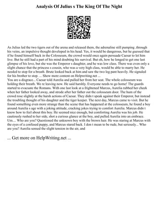Analysis Of Julius s The King Of The Night
As Julius led the two tigers out of the arena and released them, the adrenaline still pumping .through
his veins, an impulsive thought developed in his head. Yes, it would be dangerous, but he guessed that
if he found himself back in the Colosseum, the crowd would once again persuade Caesar to let him
live. But he still had a part of his mind doubting his survival. But oh, how he longed to get one last
glimpse of his love, but she was the Emperor s daughter, and he was low class. There was even only a
slight chance that the princess s cousin, who was a very high class, would be able to marry her. He
needed to stop for a breath. Brute looked back at him and saw the two leg pant heavily. He signaled
for his brother to stop. ... Show more content on Helpwriting.net ...
You are a disgrace... Caesar told Aurelia and pulled her from her seat. The whole colosseum was
holding their breath. We re leaving now. He said harshly. Everyone needs to go home! The guards
started to evacuate the Romans. With one last look at a frightened Marcus, Aurelia rubbed her cheek
when her father looked away, and strode after her father out the colosseum door. The hum of the
crowd rose slightly at the harsh actions of Caesar. They didn t speak against their Emperor, but instead
the troubling thought of his daughter and the tiger keeper. The next day, Marcus came to visit. But he
found something even more strange than the scene that has happened at the colosseum, he found a boy
around Aurelia s age with a joking attitude, cracking jokes trying to comfort Aurelia. Marcus didn t
know how to feel about this boy. He seemed nice enough, but comforting Aurelia was his job. He
cautiously rushed to her side, shot a curious glance at the boy, and pulled Aurelia into an embrace.
Um.... Who are you? Questioned the unknown boy with the brown hair. He was staring at Marcus with
the eyes of a confused puppy, and Marcus stared back. I don t mean to be rude, but seriously... Who
are you? Aurelia sensed the slight tension in the air, and
... Get more on HelpWriting.net ...
 