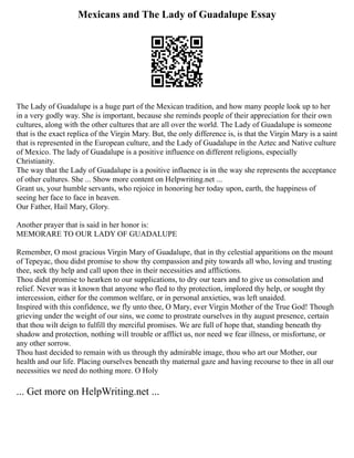 Mexicans and The Lady of Guadalupe Essay
The Lady of Guadalupe is a huge part of the Mexican tradition, and how many people look up to her
in a very godly way. She is important, because she reminds people of their appreciation for their own
cultures, along with the other cultures that are all over the world. The Lady of Guadalupe is someone
that is the exact replica of the Virgin Mary. But, the only difference is, is that the Virgin Mary is a saint
that is represented in the European culture, and the Lady of Guadalupe in the Aztec and Native culture
of Mexico. The lady of Guadalupe is a positive influence on different religions, especially
Christianity.
The way that the Lady of Guadalupe is a positive influence is in the way she represents the acceptance
of other cultures. She ... Show more content on Helpwriting.net ...
Grant us, your humble servants, who rejoice in honoring her today upon, earth, the happiness of
seeing her face to face in heaven.
Our Father, Hail Mary, Glory.
Another prayer that is said in her honor is:
MEMORARE TO OUR LADY OF GUADALUPE
Remember, O most gracious Virgin Mary of Guadalupe, that in thy celestial apparitions on the mount
of Tepeyac, thou didst promise to show thy compassion and pity towards all who, loving and trusting
thee, seek thy help and call upon thee in their necessities and afflictions.
Thou didst promise to hearken to our supplications, to dry our tears and to give us consolation and
relief. Never was it known that anyone who fled to thy protection, implored thy help, or sought thy
intercession, either for the common welfare, or in personal anxieties, was left unaided.
Inspired with this confidence, we fly unto thee, O Mary, ever Virgin Mother of the True God! Though
grieving under the weight of our sins, we come to prostrate ourselves in thy august presence, certain
that thou wilt deign to fulfill thy merciful promises. We are full of hope that, standing beneath thy
shadow and protection, nothing will trouble or afflict us, nor need we fear illness, or misfortune, or
any other sorrow.
Thou hast decided to remain with us through thy admirable image, thou who art our Mother, our
health and our life. Placing ourselves beneath thy maternal gaze and having recourse to thee in all our
necessities we need do nothing more. O Holy
... Get more on HelpWriting.net ...
 