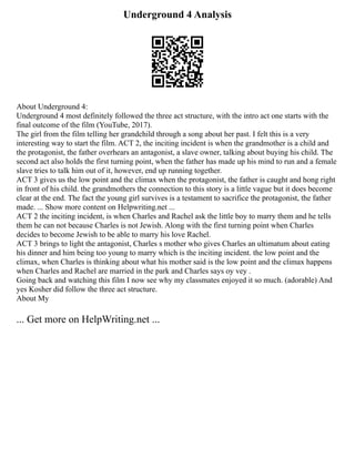 Underground 4 Analysis
About Underground 4:
Underground 4 most definitely followed the three act structure, with the intro act one starts with the
final outcome of the film (YouTube, 2017).
The girl from the film telling her grandchild through a song about her past. I felt this is a very
interesting way to start the film. ACT 2, the inciting incident is when the grandmother is a child and
the protagonist, the father overhears an antagonist, a slave owner, talking about buying his child. The
second act also holds the first turning point, when the father has made up his mind to run and a female
slave tries to talk him out of it, however, end up running together.
ACT 3 gives us the low point and the climax when the protagonist, the father is caught and hong right
in front of his child. the grandmothers the connection to this story is a little vague but it does become
clear at the end. The fact the young girl survives is a testament to sacrifice the protagonist, the father
made. ... Show more content on Helpwriting.net ...
ACT 2 the inciting incident, is when Charles and Rachel ask the little boy to marry them and he tells
them he can not because Charles is not Jewish. Along with the first turning point when Charles
decides to become Jewish to be able to marry his love Rachel.
ACT 3 brings to light the antagonist, Charles s mother who gives Charles an ultimatum about eating
his dinner and him being too young to marry which is the inciting incident. the low point and the
climax, when Charles is thinking about what his mother said is the low point and the climax happens
when Charles and Rachel are married in the park and Charles says oy vey .
Going back and watching this film I now see why my classmates enjoyed it so much. (adorable) And
yes Kosher did follow the three act structure.
About My
... Get more on HelpWriting.net ...
 