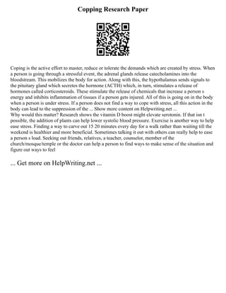 Copping Research Paper
Coping is the active effort to master, reduce or tolerate the demands which are created by stress. When
a person is going through a stressful event, the adrenal glands release catecholamines into the
bloodstream. This mobilizes the body for action. Along with this, the hypothalamus sends signals to
the pituitary gland which secretes the hormone (ACTH) which, in turn, stimulates a release of
hormones called corticosteroids. These stimulate the release of chemicals that increase a person s
energy and inhibits inflammation of tissues if a person gets injured. All of this is going on in the body
when a person is under stress. If a person does not find a way to cope with stress, all this action in the
body can lead to the suppression of the ... Show more content on Helpwriting.net ...
Why would this matter? Research shows the vitamin D boost might elevate serotonin. If that isn t
possible, the addition of plants can help lower systolic blood pressure. Exercise is another way to help
ease stress. Finding a way to carve out 15 20 minutes every day for a walk rather than waiting till the
weekend is healthier and more beneficial. Sometimes talking it out with others can really help to ease
a person s load. Seeking out friends, relatives, a teacher, counselor, member of the
church/mosque/temple or the doctor can help a person to find ways to make sense of the situation and
figure out ways to feel
... Get more on HelpWriting.net ...
 