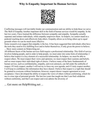 Why Is Empathy Important In Human Services
Conflicting messages will inevitably hinder our communication and our ability to help those we serve.
The Skill of Empathy Another important skill in the field of human services would be empathy. In the
last two years, I have learned the difference between sympathy and empathy. Sympathy actually
separates and isolates individuals, while empathy empowers them. As helpers, we cannot stand on a
pedestal reaching down and effectively help others. Empathy allows us to bring others up to equal
grounds where we can be much more effective.
Some research even suggest that empathy is the key. It has been suggested that individuals often have
the tools they need to live fulfilling lives and to better themselves, if only given the power to believe.
... Show more content on Helpwriting.net ...
All different facets of the human services field require a professional relationship. This field of service
involves helping people, and in order to help people, we must enter into some form of relationship. I
believe that respect is a key element of a successful relationship. As helpers, we must be able to
respect others. We must respect their views and opinions; we must respect their customs and beliefs;
and we must respect their individual right of choice. I believe many of the basic fundamentals of
human service, such as confidentiality, empathy, and even antonym, can fall under the umbrella of
respect. If I truly respect, another I will not try to force my own agenda, and if I truly respect another,
I will keep in confidence the information they have shared. I believe that respect is a right that should
be granted to everyone without limitations, however, respect doesn t require agreement or even
acceptance. I have developed the ability to respect the views of others without conforming, which for
me is a true sign of personal growth. The last two years has taught me that I can find validation
without conformity, and that I can respect and even admire the diversity of
... Get more on HelpWriting.net ...
 