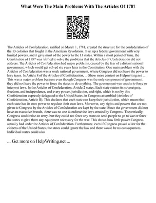 What Were The Main Problems With The Articles Of 1787
The Articles of Confederation, ratified on March 1, 1781, created the structure for the confederation of
the 13 colonies that fought in the American Revolution. It set up a federal government with very
limited powers, and it gave most of the power to the 13 states. Within a short period of time, the
Constitution of 1787 was ratified to solve the problems that the Articles of Confederation did not
address. The Articles of Confederation had major problems, caused by the fear of a distant national
government, which would get solved six years later in the Constitution. One main problem with the
Articles of Confederation was a weak national government, where Congress did not have the power to
levy taxes. In Article 8 of the Articles of Confederation, ... Show more content on Helpwriting.net ...
This was a major problem because even though Congress was the only component of government,
they did not have the power to force the states to do anything. The government was unable to force or
interpret laws. In the Articles of Confederation, Article 2 states, Each state retains its sovereignty,
freedom, and independence, and every power, jurisdiction, and right, which is not by this
Confederation expressly delegated to the United States, in Congress assembled (Articles of
Confederation, Article II). This declares that each state can keep their jurisdiction, which meant that
each state has its own power to regulate their own laws. Moreover, any rights and powers that are not
given to Congress by the Articles of Confederation are kept by the state. Since the government did not
have an executive branch, there was no one to enforce the laws created by Congress. Theoretically,
Congress could raise an army, but they could not force any states to send people to go to war or force
the states to give them any equipment necessary for the war. This shows how little power Congress
actually had under the Articles of Confederation. Furthermore, even if Congress passed a law for the
citizens of the United States, the states could ignore the law and there would be no consequences.
Individual states could also
... Get more on HelpWriting.net ...
 