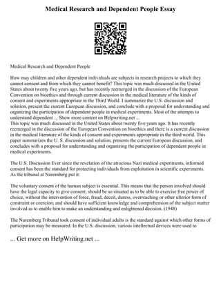 Medical Research and Dependent People Essay
Medical Research and Dependent People
How may children and other dependent individuals are subjects in research projects to which they
cannot consent and from which they cannot benefit? This topic was much discussed in the United
States about twenty five years ago, but has recently reemerged in the discussion of the European
Convention on bioethics and through current discussion in the medical literature of the kinds of
consent and experiments appropriate in the Third World. I summarize the U.S. discussion and
solution, present the current European discussion, and conclude with a proposal for understanding and
organizing the participation of dependent people in medical experiments. Most of the attempts to
understand dependent ... Show more content on Helpwriting.net ...
This topic was much discussed in the United States about twenty five years ago. It has recently
reemerged in the discussion of the European Convention on bioethics and there is a current discussion
in the medical literature of the kinds of consent and experiments appropriate in the third world. This
paper summarizes the U. S. discussion and solution, presents the current European discussion, and
concludes with a proposal for understanding and organizing the participation of dependent people in
medical experiments.
The U.S. Discussion Ever since the revelation of the atrocious Nazi medical experiments, informed
consent has been the standard for protecting individuals from exploitation in scientific experiments.
As the tribunal at Nuremberg put it:
The voluntary consent of the human subject is essential. This means that the person involved should
have the legal capacity to give consent; should be so situated as to be able to exercise free power of
choice, without the intervention of force, fraud, deceit, duress, overreaching or other ulterior form of
constraint or coercion; and should have sufficient knowledge and comprehension of the subject matter
involved as to enable him to make an understanding and enlightened decision. (1948)
The Nuremberg Tribunal took consent of individual adults is the standard against which other forms of
participation may be measured. In the U.S. discussion, various intellectual devices were used to
... Get more on HelpWriting.net ...
 