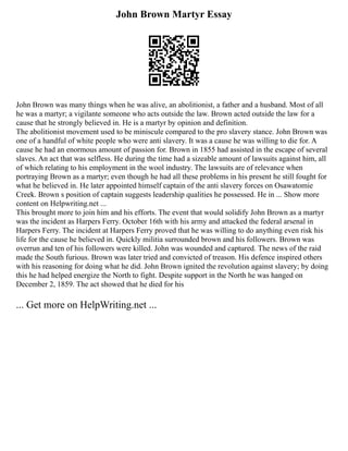 John Brown Martyr Essay
John Brown was many things when he was alive, an abolitionist, a father and a husband. Most of all
he was a martyr; a vigilante someone who acts outside the law. Brown acted outside the law for a
cause that he strongly believed in. He is a martyr by opinion and definition.
The abolitionist movement used to be miniscule compared to the pro slavery stance. John Brown was
one of a handful of white people who were anti slavery. It was a cause he was willing to die for. A
cause he had an enormous amount of passion for. Brown in 1855 had assisted in the escape of several
slaves. An act that was selfless. He during the time had a sizeable amount of lawsuits against him, all
of which relating to his employment in the wool industry. The lawsuits are of relevance when
portraying Brown as a martyr; even though he had all these problems in his present he still fought for
what he believed in. He later appointed himself captain of the anti slavery forces on Osawatomie
Creek. Brown s position of captain suggests leadership qualities he possessed. He in ... Show more
content on Helpwriting.net ...
This brought more to join him and his efforts. The event that would solidify John Brown as a martyr
was the incident as Harpers Ferry. October 16th with his army and attacked the federal arsenal in
Harpers Ferry. The incident at Harpers Ferry proved that he was willing to do anything even risk his
life for the cause he believed in. Quickly militia surrounded brown and his followers. Brown was
overrun and ten of his followers were killed. John was wounded and captured. The news of the raid
made the South furious. Brown was later tried and convicted of treason. His defence inspired others
with his reasoning for doing what he did. John Brown ignited the revolution against slavery; by doing
this he had helped energize the North to fight. Despite support in the North he was hanged on
December 2, 1859. The act showed that he died for his
... Get more on HelpWriting.net ...
 
