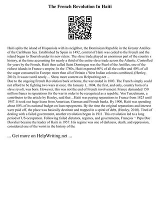 The French Revolution In Haiti
Haiti splits the island of Hispaniola with its neighbor, the Dominican Republic in the Greater Antilles
of the Caribbean Sea. Established by Spain in 1492, control of Haiti was ceded to the French and the
island began to flourish under its new rulers. The slave trade played an enormous part of the country s
history, at the time accounting for nearly a third of the entire slave trade across the Atlantic. Controlled
for years by the French, Haiti then called Saint Domingue was the Pearl of the Antilles, one of the
richest islands in France s empire. In the 1780s, Haiti exported 60% of all the coffee and 40% of all
the sugar consumed in Europe: more than all of Britain s West Indian colonies combined, (Henley,
2010). It wasn t until nearly ... Show more content on Helpwriting.net ...
Due to the ongoing French Revolution back at home, the war ended in 1803. The French simply could
not afford to be fighting two wars at once. On January 1, 1804, the first, and only, country born of a
slave revolt, was born. However, this was not the end of French involvement. France demanded 150
million francs in reparations for the war in order to be recognized as a republic. Von Tunzelmann, a
contributor to the article by Henley, said that ...Haiti was paying reparations to France from 1825 until
1947. It took out huge loans from American, German and French banks. By 1900, Haiti was spending
about 80% of its national budget on loan repayments. By the time the original reparations and interest
were paid off, the place was basically destitute and trapped in a spiral of debt, (Henley, 2010). Tired of
dealing with a failed government, another revolution began in 1911. This revolution led to a long
period of US occupation. Following failed dictators, regimes, and governments, François ¬ Papa Doc
Duvalier became the leader of Haiti in 1957. His regime was one of darkness, death, and oppression,
considered one of the worst in the history of the
... Get more on HelpWriting.net ...
 
