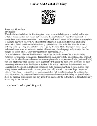 Humor And Alcoholism Essay
Humor and Alcoholism
Introduction
When I think of alcoholism, the first thing that comes to my mind of course is alcohol and then an
addiction to some extent that cannot be broken or a disease that may be hereditary that has been
carried from generation to generation. I never would think to add humor in the equation when explain
or trying to figure out exactly how it fits into the category of alcoholism. However, after some
research I ve found that alcoholism is definitely considered to be an addiction when the person is
suffering from depending on alcohol in order to get by (Farrand, 1896). From prior knowledge, I
understand that when a person drinks alcohol it blurs vision, slurs language, and can even alter the
thought process in other ... Show more content on Helpwriting.net ...
There are also other diseases that humor can be effected in certain areas of the brain, including
Parkinson s Disease and even Autism. Because humor is considered to be an emotional state of mind, I
m sure that the other diseases also share the same region of the brain, the frontal lobe (prefrontal lobe)
may also be effected when a disease takes over the body because the brain keeps the whole the body
functioning, no matter what the disease is. Earlier in the article I explained that there was a low
percentage of Alcoholism in the human population, but it has risen over time because in most years
getting alcohol has become easier over the years; especially when it comes to college campus and
minors. There have been countless programs executed as well in order to reduce the incidents that
have occurred and the programs also raise awareness when it comes to informing the general public
about the negative consequences that may come from alcohol. In the end we have to break habits early
so that they do not turn into
... Get more on HelpWriting.net ...
 