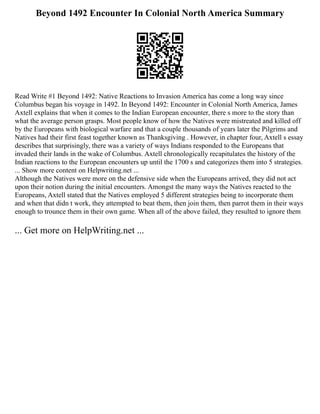 Beyond 1492 Encounter In Colonial North America Summary
Read Write #1 Beyond 1492: Native Reactions to Invasion America has come a long way since
Columbus began his voyage in 1492. In Beyond 1492: Encounter in Colonial North America, James
Axtell explains that when it comes to the Indian European encounter, there s more to the story than
what the average person grasps. Most people know of how the Natives were mistreated and killed off
by the Europeans with biological warfare and that a couple thousands of years later the Pilgrims and
Natives had their first feast together known as Thanksgiving . However, in chapter four, Axtell s essay
describes that surprisingly, there was a variety of ways Indians responded to the Europeans that
invaded their lands in the wake of Columbus. Axtell chronologically recapitulates the history of the
Indian reactions to the European encounters up until the 1700 s and categorizes them into 5 strategies.
... Show more content on Helpwriting.net ...
Although the Natives were more on the defensive side when the Europeans arrived, they did not act
upon their notion during the initial encounters. Amongst the many ways the Natives reacted to the
Europeans, Axtell stated that the Natives employed 5 different strategies being to incorporate them
and when that didn t work, they attempted to beat them, then join them, then parrot them in their ways
enough to trounce them in their own game. When all of the above failed, they resulted to ignore them
... Get more on HelpWriting.net ...
 