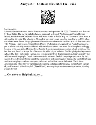 Analysis Of The Movie Remember The Titans
Movie project
Remember the titans was a movie that was released on September 23, 2000. The movie was directed
by Boaz Yakin. The movie includes famous stars such as Denzel Washington as Coach Herman
Boone, Will Patton as Coach Bill Yoast, and Wood Harris as Julius `Big Ju . The movie takes place in
Alexandria, Virginia. The schools in Alexandria were segregated based on race. It was in 1971 when
the school board forced the people to combine the white schools and the black schools in to one called
T.C. Williams High School. Coach Boon (Denzel Washington) who came from North Carolina was
put as a head coach by the school board which made the former coach and the white player unhappy
because of his skin color. Boone offered Yoast a defensive coordinator position which he refused first
but then was forced to accept the offer when the white player and their families pledged to boycott the
school if he don t participate. Herman was seen as savior from discrimination and segregation by the
African American people. Coach Herman took the team to a football camp to prepare them for the
season. Coach Herman Boone forced the players to sit and room together because he wanted the black
and the white players to learn to respect each other and embrace their difference. The African
Americans and white players were regularly fighting and arguing for instance captain Gerry Bertier
(Ryan Hurst) and Julius Campbell (Wood Harris) were arguing who was covering who and blaming
players for not
... Get more on HelpWriting.net ...
 