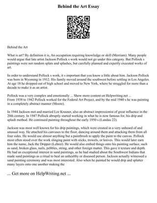 Behind the Art Essay
Behind the Art
What is art? By definition it is, An occupation requiring knowledge or skill (Merriam). Many people
would argue that late artist Jackson Pollock s work would not go under this category. But Pollock s
paintings were not random splats and splashes, but carefully planned and expertly executed works of
art.
In order to understand Pollock s work, it s important that you know a little about him. Jackson Pollock
was born in Wyoming in 1912. His family moved around the southwest before settling in Los Angeles.
At age 18 he dropped out of high school and moved to New York, where he struggled for more than a
decade to make it as an artist.
Pollock was a very complex and emotionally ... Show more content on Helpwriting.net ...
From 1938 to 1942 Pollock worked for the Federal Art Project, and by the mid 1940 s he was painting
in a completely abstract manner (Moore).
In 1944 Jackson met and married Lee Krasner, also an abstract impressionist of great influence in the
20th century. In 1947 Pollock abruptly started working in what he is now famous for, his drip and
splash method. He continued painting throughout the early 1950 s (Landau 22).
Jackson was most well known for his drip paintings, which were created in a very unheard of and
unusual way. He attached his canvases to the floor, dancing around them and attacking them from all
four sides. He would use almost anything but a paintbrush to apply the paint to the canvas. Pollock
most often stood over the work slinging paint with sticks, trowels, or knives. This would later earn
him the name, Jack the Dripper (Lehrer). He would also embed things onto his painting surface, such
as sand, broken glass, nails, pebbles, string, and other foreign matter. This gave it texture and depth.
He had an exceptional interest in sand paintings, as he had studied about the Southwest Indians that
made sand paintings as a ritual to heal an unhealthy or diseased person. Jackson actually witnessed a
sand painting ceremony and was most interested. Also when he painted he would drip and splatter
many layers onto one another making the
... Get more on HelpWriting.net ...
 
