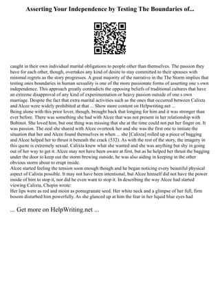 Asserting Your Independence by Testing The Boundaries of...
caught in their own individual marital obligations to people other than themselves. The passion they
have for each other, though, overtakes any kind of desire to stay committed to their spouses with
minimal regrets as the story progresses. A great majority of the narrative in the The Storm implies that
testing ones boundaries in human sexuality is one of the more passionate forms of asserting one s own
independence. This approach greatly contradicts the opposing beliefs of traditional cultures that have
an extreme disapproval of any kind of experimentation or heavy passion outside of one s own
marriage. Despite the fact that extra marital activities such as the ones that occurred between Calixta
and Alcee were widely prohibited at that ... Show more content on Helpwriting.net ...
Being alone with this prior lover, though, brought back that longing for him and it was stronger than
ever before. There was something she had with Alcee that was not present in her relationship with
Bobinot. She loved him, but one thing was missing that she at the time could not put her finger on. It
was passion. The zeal she shared with Alcee overtook her and she was the first one to initiate the
situation that her and Alcee found themselves in when ... she [Calixta] rolled up a piece of bagging
and Alcee helped her to thrust it beneath the crack (532). As with the rest of the story, the imagery in
this quote is extremely sexual. Calixta knew what she wanted and she was anything but shy in going
out of her way to get it. Alcee may not have been aware at first, but as he helped her thrust the bagging
under the door to keep out the storm brewing outside, he was also aiding in keeping in the other
obvious storm about to erupt inside.
Alcee started feeling the tension soon enough though and he began noticing every beautiful physical
aspect of Calixta possible. It may not have been intentional, but Alcee himself did not have the power
inside of him to stop it, nor did he even want to stop it. In describing the way Alcee had started
viewing Calixta, Chopin wrote:
Her lips were as red and moist as pomegranate seed. Her white neck and a glimpse of her full, firm
bosom disturbed him powerfully. As she glanced up at him the fear in her liquid blue eyes had
... Get more on HelpWriting.net ...
 
