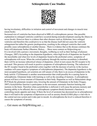 Schizophrenic Case Studies
having involuntary, difficulties in initiation and control of movement and changes in muscle tone
(mom book).
Increased size of ventricles has been observed in MRI of a schizophrenic person. One possible
explanation to enlarged ventricles could have occurred during neurodevelopment causing the illness to
occur (book). However there is evidence that other diseases such as Alzheimer, have enlarged
ventricles and therefore this could prove to us that the disease itself did not cause the ventricle
enlargement but rather the genetic predisposition, resulting in the enlarged ventricles that could
possibly cause schizophrenia or another disease . There is evidence that as the disease continues the
brain will deteriorate further (Shenton, Dickey, ... Show more content on Helpwriting.net ...
It is involved with a person s movement, thoughts, wellbeing as well as their feelings of pleasure
(Veaugue, 2007).According to the dopamine hypothesis, when high levels of dopamine are found in
the mesolimbic and when low levels of dopamine found in the prefrontal cortex, symptoms of
schizophrenia will occur. When the cortical pathway through the nucleus accumbens is disturbed,
there will be an increase subcortical release of dopamine, which in turn causes the D2 receptor to be
activated. This process will result in positive symptoms of schizophrenia forming. The reduction of
the D1 receptor found in the prefrontal cortex together with the decrease of activity in the nucleus
caudatus will cause negative symptoms of schizophrenia (dopamine). The dopamine hypothesis is the
most accepted hypothesis, yet scientists are still unsure of why there is an excess of dopamine in the
body (article 1?).Glutamate is another neurotransmitter that could possibly be a causing factor in
schizophrenia. Glutamate helps with learning as well as the encoding of memory. A schizophrenic
person will have a lower amount of Glutamate in their body. Dopamine as well as Halucinatnic drugs
PCP block the glutamate receptor sites, lowering the amount of Glutamate in the body (Veague,
2007).Acetylcholine function is participates in the movement, automatic function learning and
memory in the brain. Therefore when acetylcholine is deficient it will cause the persons memory and
learning ability to be affected, this is a schizophrenic symptom (book).Serotonin s function is
controlling mood, appetite and sleep. If there the level of serotonin has decreased (as in schizophrenia)
then it will lead to the symptoms of depression as well as anxiety (book).GABA plays a vital role in
the central nervous system and it take part in moods. In schizophrenia the level is reduced therefore it
causes the symptoms of anxiety
... Get more on HelpWriting.net ...
 