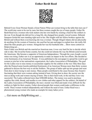 Esther Berdt Reed
Behind Every Great Woman Stands a Great Nation What can women bring to the table that men can t?
The world may seem to be run by men, but three women caught the eye of many people. Esther De
Berdt Reed was a women who took matters into her own hands by creating a fund for the soldiers in
the war. Even though she did not live a long life, she changed how people viewed women. Deborah
Sampson fooled the men standing right next to her. She fought with her fellow brothers against the
British and without them even knowing she was a woman. Though Abigail Adams did not physically
do anything for the women of America, she used her her pen and paper to explain how she really felt
about the titles people give women. Alongside her was her husband John ... Show more content on
Helpwriting.net ...
Since Esther was British and she married an American man, it was very hard for her to decide which
side to take. She loved her home country, but she could not tolerate the way the British acted towards
the Americans. She became a supporter of American Independence. Through the years Joseph s social
status was rising, Esther saw it as an opportunity to make an impact in the war efforts. She decided to
write Sentiments of an American Women . It was published in the newspaper to spread the word to get
women to join her in her nationalistic organization, the Ladies Association of Philadelphia. The goal
for the Ladies was to raise money to accumulate supplies for the soldiers in the war. Only three days
after the Pennsylvania Gazette published Sentiments of an American Woman more than thirty women
gathered to discuss the best way to aid the Soldiers. The group of ladies split up into groups and went
from door to door trying to earn money. Many people contributed to the cause because they found it
fascinating that there were women asking instead of men. Giving door to door, the society saw the
men as doing work and women staying at home. Due to their hard work, in the end they were very
successful. The Ladies collected more than $300,000 dollars. The money was used to purchase
supplies like cloth, thread, and needles to sew clothes and other apparel for the soldiers. On behalf of
the Ladies Association of Philadelphia, the men s morale was lifted and made it less difficult for the
soldiers to fight for their country. Esther showed people that women could make a difference in the
world. These women worked independently and without the need of men. Esther Reed was a
phenomenal young woman who made an example for many ladies yet to
... Get more on HelpWriting.net ...
 
