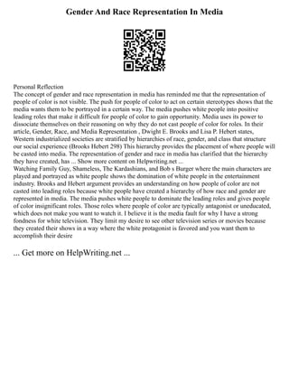 Gender And Race Representation In Media
Personal Reflection
The concept of gender and race representation in media has reminded me that the representation of
people of color is not visible. The push for people of color to act on certain stereotypes shows that the
media wants them to be portrayed in a certain way. The media pushes white people into positive
leading roles that make it difficult for people of color to gain opportunity. Media uses its power to
dissociate themselves on their reasoning on why they do not cast people of color for roles. In their
article, Gender, Race, and Media Representation , Dwight E. Brooks and Lisa P. Hebert states,
Western industrialized societies are stratified by hierarchies of race, gender, and class that structure
our social experience (Brooks Hebert 298) This hierarchy provides the placement of where people will
be casted into media. The representation of gender and race in media has clarified that the hierarchy
they have created, has ... Show more content on Helpwriting.net ...
Watching Family Guy, Shameless, The Kardashians, and Bob s Burger where the main characters are
played and portrayed as white people shows the domination of white people in the entertainment
industry. Brooks and Hebert argument provides an understanding on how people of color are not
casted into leading roles because white people have created a hierarchy of how race and gender are
represented in media. The media pushes white people to dominate the leading roles and gives people
of color insignificant roles. Those roles where people of color are typically antagonist or uneducated,
which does not make you want to watch it. I believe it is the media fault for why I have a strong
fondness for white television. They limit my desire to see other television series or movies because
they created their shows in a way where the white protagonist is favored and you want them to
accomplish their desire
... Get more on HelpWriting.net ...
 