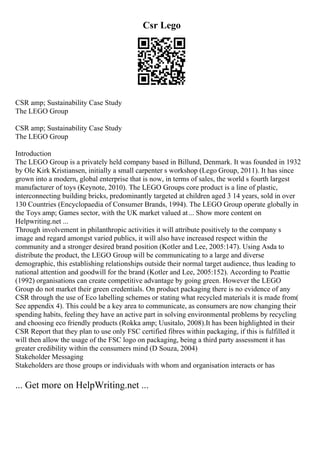 Csr Lego
CSR amp; Sustainability Case Study
The LEGO Group
CSR amp; Sustainability Case Study
The LEGO Group
Introduction
The LEGO Group is a privately held company based in Billund, Denmark. It was founded in 1932
by Ole Kirk Kristiansen, initially a small carpenter s workshop (Lego Group, 2011). It has since
grown into a modern, global enterprise that is now, in terms of sales, the world s fourth largest
manufacturer of toys (Keynote, 2010). The LEGO Groups core product is a line of plastic,
interconnecting building bricks, predominantly targeted at children aged 3 14 years, sold in over
130 Countries (Encyclopaedia of Consumer Brands, 1994). The LEGO Group operate globally in
the Toys amp; Games sector, with the UK market valued at... Show more content on
Helpwriting.net ...
Through involvement in philanthropic activities it will attribute positively to the company s
image and regard amongst varied publics, it will also have increased respect within the
community and a stronger desired brand position (Kotler and Lee, 2005:147). Using Asda to
distribute the product, the LEGO Group will be communicating to a large and diverse
demographic, this establishing relationships outside their normal target audience, thus leading to
national attention and goodwill for the brand (Kotler and Lee, 2005:152). According to Peattie
(1992) organisations can create competitive advantage by going green. However the LEGO
Group do not market their green credentials. On product packaging there is no evidence of any
CSR through the use of Eco labelling schemes or stating what recycled materials it is made from(
See appendix 4). This could be a key area to communicate, as consumers are now changing their
spending habits, feeling they have an active part in solving environmental problems by recycling
and choosing eco friendly products (Rokka amp; Uusitalo, 2008).It has been highlighted in their
CSR Report that they plan to use only FSC certified fibres within packaging, if this is fulfilled it
will then allow the usage of the FSC logo on packaging, being a third party assessment it has
greater credibility within the consumers mind (D Souza, 2004)
Stakeholder Messaging
Stakeholders are those groups or individuals with whom and organisation interacts or has
... Get more on HelpWriting.net ...
 