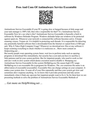 Pros And Cons Of Antimalware Service Executable
Antimalware Service Executable If your PC is going slow or hanged because of disk usage and
your task manager is 100% full, then who s responsible for that?? It s Antimalware Service
Executable Now let s see what is this? Antimalware Service Executable is basically a built in
software by Windows Defender Program. Windows defender helps our windows to be protected
against spam etc. Whenever your network is connected this software becomes active. It keeps
scanning viruses, Trojans etc. It is helpful in protecting such threads. It is responsible for detecting
any potentially harmful software that is downloaded from the Internet or copied from a USB type
unit. Why It Takes High Computer Usage? Whenever we download new files or any software it
keeps scanning everything to check whether it is malicious or... Show more content on
Helpwriting.net ...
But mostly people want operating system faster, wait less to perform tasks such as opening
programs or download files immediately, but security has a cost and you have to sacrifice a
little patience and let your system perform. But for impatient people, who need to work so fast
and can t work in slow system which denies execution need to disable it. Msmpeng.exe
Antimalware Service Executable In this system MsMpEng.exe file causes high CPU usage.
MsMpEng.exe is an executable file (a program) for Windows. The .exe extension file name is an
abbreviation of executable (executable). Executable files can change settings on your computer. It
makes your system slow. It scans all of your files repeatedly and thus your system get slow and
sometimes don t response anything. As we know that it provides protection and take action
immediately when it finds any spyware but impatient people want to fix it. So for them here we are
presenting methods to solve the problem of Antimalware Service Executable Methods of
... Get more on HelpWriting.net ...
 