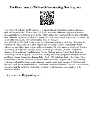 The Department Of Defense Subcontracting Plan Programs,...
This paper will elaborate the Department of Defense subcontracting plan programs, Acts, and
policies that are in effect. Furthermore, will detail the type of subcontracting plans, when they
apply, procedures, and routing given by the Federal Acquisition Regulation. Following will explain
how subcontracting plans are utilized in source selections, the economic impacts subcontracting has
on small businesses, and how subcontracting plans are managed.
Acts and Policies The Small Business Act, and subsequent reassuring public laws direct that the
Government place a fair portion of its acquisitions, including contracts and subcontracts for
subsystems, assemblies, components, and related services for major systems, with Small Business
concerns, HUBZone Small Business, Small Disadvantaged Business, Women Owned Small
Business, Veteran Owned Small Business, Service Disabled Veteran Owned Small Business,
Historically Black Colleges and Universities/Minority Institutions, Hispanic Serving Institutions,
and Tribal Council Universities. Federal Policy FAR 19.201(a) states that it is the policy of the
Government to provide maximum practicable opportunities in its acquisitions to small business,
veteran owned small business, service disabled veteran owned small business, HUBZone small
business, small disadvantaged business, and women owned small business concerns. Such concerns
must also have the maximum practicable opportunity to participate as subcontractors in the
contracts awarded
... Get more on HelpWriting.net ...
 