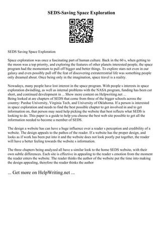 SEDS-Saving Space Exploration
SEDS Saving Space Exploration
Space exploration was once a fascinating part of human culture. Back in the 60 s, when getting to
the moon was a top priority, and exploring the features of other planets interested people, the space
program had the momentum to pull off bigger and better things. To explore stars not even in our
galaxy and even possibly pull off the feat of discovering extraterrestrial life was something people
only dreamed about. Once being only in the imagination, space travel is a reality.
Nowadays, many people have lost interest in the space program. With people s interests in space
exploration dwindling, as well as internal problems with the NASA program, funding has been cut
short, and continued development in ... Show more content on Helpwriting.net ...
Being looked at are chapters of SEDS that come from three of the bigger schools across the
country: Purdue University, Virginia Tech, and University of Oklahoma. If a person is interested
in space exploration and needs to find the best possible chapter to get involved in and to get
information on, that person may need help picking the website that best reflects what SEDS is
looking to do. This paper is a guide to help you choose the best web site possible to get all the
information needed to become a member of SEDS.
The design a website has can have a huge influence over a reader s perception and credibility of a
website. The design appeals to the pathos of the reader. If a website has the proper design, and
looks as if work has been put into it and the website does not look poorly put together, the reader
will have a better feeling towards the website s information.
The three chapters being analyzed all have a similar look to the home SEDS website, with their
own subtle differences. Each site is effective in appealing to the reader s emotion from the moment
the reader enters the website. The reader thinks the author of the website put the time into making
the design appealing, therefore the reader thinks the author
... Get more on HelpWriting.net ...
 