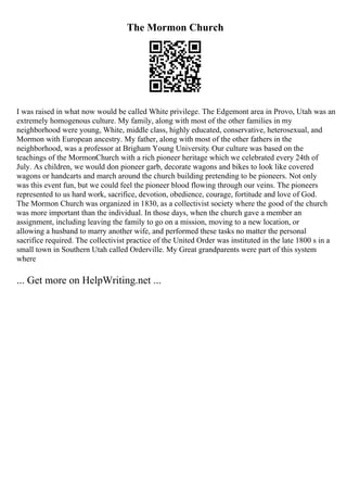 The Mormon Church
I was raised in what now would be called White privilege. The Edgemont area in Provo, Utah was an
extremely homogenous culture. My family, along with most of the other families in my
neighborhood were young, White, middle class, highly educated, conservative, heterosexual, and
Mormon with European ancestry. My father, along with most of the other fathers in the
neighborhood, was a professor at Brigham Young University. Our culture was based on the
teachings of the MormonChurch with a rich pioneer heritage which we celebrated every 24th of
July. As children, we would don pioneer garb, decorate wagons and bikes to look like covered
wagons or handcarts and march around the church building pretending to be pioneers. Not only
was this event fun, but we could feel the pioneer blood flowing through our veins. The pioneers
represented to us hard work, sacrifice, devotion, obedience, courage, fortitude and love of God.
The Mormon Church was organized in 1830, as a collectivist society where the good of the church
was more important than the individual. In those days, when the church gave a member an
assignment, including leaving the family to go on a mission, moving to a new location, or
allowing a husband to marry another wife, and performed these tasks no matter the personal
sacrifice required. The collectivist practice of the United Order was instituted in the late 1800 s in a
small town in Southern Utah called Orderville. My Great grandparents were part of this system
where
... Get more on HelpWriting.net ...
 