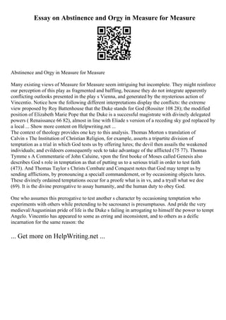 Essay on Abstinence and Orgy in Measure for Measure
Abstinence and Orgy in Measure for Measure
Many existing views of Measure for Measure seem intriguing but incomplete. They might reinforce
our perception of this play as fragmented and baffling, because they do not integrate apparently
conflicting outlooks presented in the play s Vienna, and generated by the mysterious action of
Vincentio. Notice how the following different interpretations display the conflicts: the extreme
view proposed by Roy Battenhouse that the Duke stands for God (Rossiter 108 28); the modified
position of Elizabeth Marie Pope that the Duke is a successful magistrate with divinely delegated
powers ( Renaissance 66 82), almost in line with Eliade s version of a receding sky god replaced by
a local ... Show more content on Helpwriting.net ...
The context of theology provides one key to this analysis. Thomas Morton s translation of
Calvin s The Institution of Christian Religion, for example, asserts a tripartite division of
temptation as a trial in which God tests us by offering lures; the devil then assails the weakened
individuals; and evildoers consequently seek to take advantage of the afflicted (75 77). Thomas
Tymme s A Commentarie of John Caluine, vpon the first booke of Moses called Genesis also
describes God s role in temptation as that of putting us to a serious triall in order to test faith
(473). And Thomas Taylor s Christs Combate and Conquest notes that God may tempt us by
sending afflictions, by pronouncing a speciall commandement, or by occasioning objects lures.
These divinely ordained temptations occur for a proofe what is in vs, and a tryall what we doe
(69). It is the divine prerogative to assay humanity, and the human duty to obey God.
One who assumes this prerogative to test another s character by occasioning temptation who
experiments with others while pretending to be sacrosanct is presumptuous. And pride the very
medieval/Augustinian pride of life is the Duke s failing in arrogating to himself the power to tempt
Angelo. Vincentio has appeared to some as erring and inconsistent, and to others as a deific
incarnation for the same reason: the
... Get more on HelpWriting.net ...
 