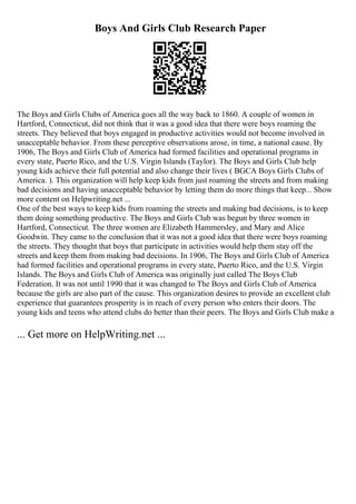 Boys And Girls Club Research Paper
The Boys and Girls Clubs of America goes all the way back to 1860. A couple of women in
Hartford, Connecticut, did not think that it was a good idea that there were boys roaming the
streets. They believed that boys engaged in productive activities would not become involved in
unacceptable behavior. From these perceptive observations arose, in time, a national cause. By
1906, The Boys and Girls Club of America had formed facilities and operational programs in
every state, Puerto Rico, and the U.S. Virgin Islands (Taylor). The Boys and Girls Club help
young kids achieve their full potential and also change their lives ( BGCA Boys Girls Clubs of
America. ). This organization will help keep kids from just roaming the streets and from making
bad decisions and having unacceptable behavior by letting them do more things that keep... Show
more content on Helpwriting.net ...
One of the best ways to keep kids from roaming the streets and making bad decisions, is to keep
them doing something productive. The Boys and Girls Club was begun by three women in
Hartford, Connecticut. The three women are Elizabeth Hammersley, and Mary and Alice
Goodwin. They came to the conclusion that it was not a good idea that there were boys roaming
the streets. They thought that boys that participate in activities would help them stay off the
streets and keep them from making bad decisions. In 1906, The Boys and Girls Club of America
had formed facilities and operational programs in every state, Puerto Rico, and the U.S. Virgin
Islands. The Boys and Girls Club of America was originally just called The Boys Club
Federation. It was not until 1990 that it was changed to The Boys and Girls Club of America
because the girls are also part of the cause. This organization desires to provide an excellent club
experience that guarantees prosperity is in reach of every person who enters their doors. The
young kids and teens who attend clubs do better than their peers. The Boys and Girls Club make a
... Get more on HelpWriting.net ...
 