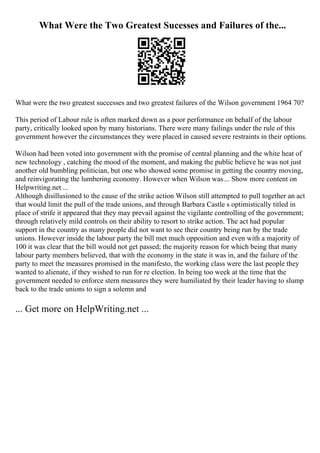 What Were the Two Greatest Sucesses and Failures of the...
What were the two greatest successes and two greatest failures of the Wilson government 1964 70?
This period of Labour rule is often marked down as a poor performance on behalf of the labour
party, critically looked upon by many historians. There were many failings under the rule of this
government however the circumstances they were placed in caused severe restraints in their options.
Wilson had been voted into government with the promise of central planning and the white heat of
new technology , catching the mood of the moment, and making the public believe he was not just
another old bumbling politician, but one who showed some promise in getting the country moving,
and reinvigorating the lumbering economy. However when Wilson was... Show more content on
Helpwriting.net ...
Although disillusioned to the cause of the strike action Wilson still attempted to pull together an act
that would limit the pull of the trade unions, and through Barbara Castle s optimistically titled in
place of strife it appeared that they may prevail against the vigilante controlling of the government;
through relatively mild controls on their ability to resort to strike action. The act had popular
support in the country as many people did not want to see their country being run by the trade
unions. However inside the labour party the bill met much opposition and even with a majority of
100 it was clear that the bill would not get passed; the majority reason for which being that many
labour party members believed, that with the economy in the state it was in, and the failure of the
party to meet the measures promised in the manifesto, the working class were the last people they
wanted to alienate, if they wished to run for re election. In being too week at the time that the
government needed to enforce stern measures they were humiliated by their leader having to slump
back to the trade unions to sign a solemn and
... Get more on HelpWriting.net ...
 