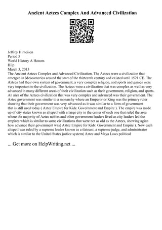 Ancient Aztecs Complex And Advanced Civilization
Jeffrey Hirneisen
Period 5
World History A Honors
Hilp
March 3, 2015
The Ancient Aztecs Complex and Advanced Civilization. The Aztecs were a civilization that
emerged in Mesoamerica around the start of the thirteenth century and existed until 1521 CE. The
Aztecs had their own system of government, a very complex religion, and sports and games were
very important to the civilization. The Aztecs were a civilization that was complex as well as very
advanced in many different areas of their civilization such as their government, religion, and sports.
An area of the Aztecs civilization that was very complex and advanced was their government. The
Aztec government was similar to a monarchy where an Emperor or King was the primary ruler
showing that their government was very advanced as it was similar to a form of government
that is still used today ( Aztec Empire for Kids: Government and Empire ). The empire was made
up of city states known as altepetl with a large city in the center of each one that ruled the area
where the majority of Aztec nobles and other government leaders lived as city leaders led the
empires which is similar to some civilizations that were not as old as the Aztecs, showing agian
how advance their government was( Aztec Empire for Kids: Government and Empire ). Now each
altepetl was ruled by a supreme leader known as a tlatoani, a supreme judge, and administrator
which is similar to the United States justice system( Aztec and Maya Laws political
... Get more on HelpWriting.net ...
 