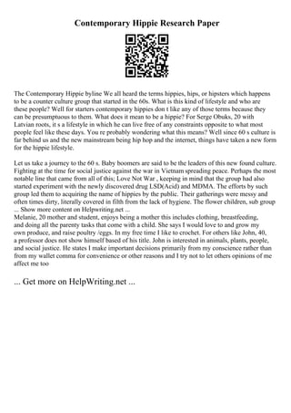 Contemporary Hippie Research Paper
The Contemporary Hippie byline We all heard the terms hippies, hips, or hipsters which happens
to be a counter culture group that started in the 60s. What is this kind of lifestyle and who are
these people? Well for starters contemporary hippies don t like any of those terms because they
can be presumptuous to them. What does it mean to be a hippie? For Serge Obuks, 20 with
Latvian roots, it s a lifestyle in which he can live free of any constraints opposite to what most
people feel like these days. You re probably wondering what this means? Well since 60 s culture is
far behind us and the new mainstream being hip hop and the internet, things have taken a new form
for the hippie lifestyle.
Let us take a journey to the 60 s. Baby boomers are said to be the leaders of this new found culture.
Fighting at the time for social justice against the war in Vietnam spreading peace. Perhaps the most
notable line that came from all of this; Love Not War , keeping in mind that the group had also
started experiment with the newly discovered drug LSD(Acid) and MDMA. The efforts by such
group led them to acquiring the name of hippies by the public. Their gatherings were messy and
often times dirty, literally covered in filth from the lack of hygiene. The flower children, sub group
... Show more content on Helpwriting.net ...
Melanie, 20 mother and student, enjoys being a mother this includes clothing, breastfeeding,
and doing all the parenty tasks that come with a child. She says I would love to and grow my
own produce, and raise poultry /eggs. In my free time I like to crochet. For others like John, 40,
a professor does not show himself based of his title. John is interested in animals, plants, people,
and social justice. He states I make important decisions primarily from my conscience rather than
from my wallet comma for convenience or other reasons and I try not to let others opinions of me
affect me too
... Get more on HelpWriting.net ...
 