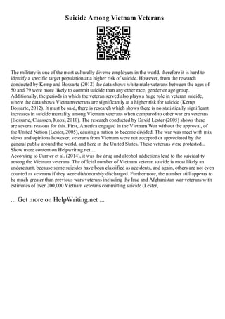 Suicide Among Vietnam Veterans
The military is one of the most culturally diverse employers in the world, therefore it is hard to
identify a specific target population at a higher risk of suicide. However, from the research
conducted by Kemp and Bossarte (2012) the data shows white male veterans between the ages of
50 and 79 were more likely to commit suicide than any other race, gender or age group.
Additionally, the periods in which the veteran served also plays a huge role in veteran suicide,
where the data shows Vietnamveterans are significantly at a higher risk for suicide (Kemp
Bossarte, 2012). It must be said, there is research which shows there is no statistically significant
increases in suicide mortality among Vietnam veterans when compared to other war era veterans
(Bossarte, Claassen, Knox, 2010). The research conducted by David Lester (2005) shows there
are several reasons for this. First, America engaged in the Vietnam War without the approval, of
the United Nation (Lester, 2005), causing a nation to become divided. The war was meet with mix
views and opinions however, veterans from Vietnam were not accepted or appreciated by the
general public around the world, and here in the United States. These veterans were protested...
Show more content on Helpwriting.net ...
According to Currier et al. (2014), it was the drug and alcohol addictions lead to the suicidality
among the Vietnam veterans. The official number of Vietnam veteran suicide is most likely an
undercount, because some suicides have been classified as accidents, and again, others are not even
counted as veterans if they were dishonorably discharged. Furthermore, the number still appears to
be much greater than previous wars veterans including the Iraq and Afghanistan war veterans with
estimates of over 200,000 Vietnam veterans committing suicide (Lester,
... Get more on HelpWriting.net ...
 