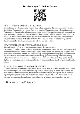 Disadvantages Of Online Casinos
FREE NO DEPOSIT CASINOS SOUTH AFRICA
Online Casino sa offers numerous ways to play online casino, but the most common ways is the
free option. You can play any casino for free by means of free promotional offers or fun mode.
Play casino for free meaning allows you to win real money. Free casinos no deposit bonuses is an
ideal way to start playing this allow you to play for real money without spending your money. A
number of South African online casino gamblers are looking for free no deposit bonuses instant
play and online casinos that offer the best attractive deals. To try out some of our top free no
deposit casinos for South African gamblers listed in our table below.
HOW TO USE FREE NO DEPOSIT CASINO BONUSES
Some players get a Free no ... Show more content on Helpwriting.net ...
The number of online casinos available today has grown from the 1990s and there are thousands of
selections available for online casino players. New online casinos are launched on a regular base;
each has its own special features and functions they are designed to attract players. With the brutal
rivalry that exists between the new online casinos today, you can definitely find some exciting
offers available when you visit one of the new online casinos South Africa. Play casino at some of
the best new online casinos to be launched in the South African Rand (ZAR) by choosing from list
below.
BENEFITS OF PLAYING AT NEW ONLINE CASINOS
Great number of benefits of playing at a new online casino. Due to the big rivalry between casinos,
software developers and casino operators they are continually trying to come up with better and
more impressive features services, functions and welcome bonuses, no deposit. Player creates a
superior gaming environment that will attract more new players. All of this includes advanced
graphics, animations and sounds, new games, impressive bonuses and promotions and more
... Get more on HelpWriting.net ...
 