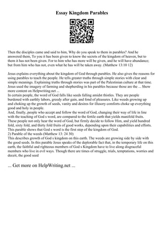 Essay Kingdom Parables
Then the disciples came and said to him, Why do you speak to them in parables? And he
answered them, To you it has been given to know the secrets of the kingdom of heaven, but to
them it has not been given. For to him who has more will be given, and he will have abundance;
but from him who has not, even what he has will be taken away. (Matthew 13:10 12)
Jesus explains everything about the kingdom of God through parables. He also gives the reasons for
using parables to teach the people. He tells greater truths through simple stories with clear and
simple meanings. Explaining truths through stories was part of the Palestinian culture at that time.
Jesus used the imagery of farming and shepherding in his parables because those are the ... Show
more content on Helpwriting.net ...
In certain people, the word of God falls like seeds falling amidst thistles. They are people
burdened with earthly labors, greedy after gain, and fond of pleasures. Like weeds growing up
and choking up the growth of seeds, vanity and desires for illusory comforts choke up everything
good and holy in people.
And, finally, people who accept and follow the word of God, changing their way of life in line
with the teaching of God s word, are compared to the fertile earth that yields manifold fruits.
These people not only hear the word of God, but firmly decide to follow Him, and yield hundred
fold, sixty fold, and thirty fold fruits of good works, depending upon their capabilities and efforts.
This parable shows that God s word is the first step of the kingdom of God.
2) Parable of the weeds (Matthew 13: 24 30)
This describes growth of God s kingdom on this earth. The weeds are growing side by side with
the good seeds. In this parable Jesus speaks of the deplorable fact that, in the temporary life on this
earth, the faithful and righteous members of God s Kingdom have to live along disgraceful
members who live in evil ways. Though there are times of struggle, trials, temptations, worries and
deceit, the good seed
... Get more on HelpWriting.net ...
 