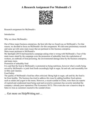 A Research Assignment For Mcdonald s S
Research assignment for McDonald s
Introduction
Why we chose McDonald s
Out of three major business enterprises, the best info that we found was on McDonald s. For that
reason, we decided to focus on McDonald s for this assignment. We did some preliminary research
and came up with some main issues that are pertinent to this business enterprise.
Main issues pertinent to McDonald s
Mc Spotlight (2015) had launched a campaign asking what is wrong with McDonald s. Four of the
main issues stated by the campaign were the promotion of unhealthy food, the exploitation of
workers, an outbreak of food poisoning, the environmental damage done by the business enterprise,
and many more.
Promotion of unhealthy food
It is said that the food at McDonald s is promoted as being nutritious, however what is really being
served by McDonald s is junk food foods exceedingly high in sugar, fat and salt, and reasonably low
in fibre and vitamins.
Food Safety
The quality of McDonald s food has often criticized. Being high in sugar, salt and fat, the food is
far from healthy. The business has tried to address this issue by adding healthier food options
such as salads and yogurt to the menu. However, a recent scandal in China, were there are reports
of expired and condemned meat being used and severed to customers has severely tarnished the
company s already poor reputation (The Economist 2015). This event also saw a massive drop in
Sales in Asia as customers reacted to the scandal (Jones
... Get more on HelpWriting.net ...
 