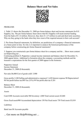 Balance Sheet and Net Sales
PROBLEMS
1. Table 3.3 shows the December 31, 2009 pro forma balance sheet and income statements for R E
Supplies, Inc. The pro forma balance sheet shows that R E Supplies will need external funding
from the bank of $ 1.4 million. However, they show $ 1.27 million in cash and short term securities.
Why are they going to the bank when they have most of the required amount in their cash account?
2. Pro forma financial statements, by definition, are predictions of a company s financial statements
at a future point in time. So why is it important to analyze the historical performance of the
company before constructing pro forma financial statements?
3. Suppose you constructed a pro forma balance sheet for a company and the ... Show more content
on Helpwriting.net ...
Continuing problem 8, Pepperton s annual income statement and balance sheet for December 31,
2008 appear below. Additional in formation about the company s accounting methods and the
treasurer s expectations for the first quarter of 2009 appear in the footnotes.
Pepperton Annual
Income Statement
December 31, 2008 ($ thousands)
Net sales $6,000 Cost of goods sold1 3,900
Gross profits 2,100 Selling and administrative expenses2 1,620 Interest expense 90 Depreciation3
90 Net profit before tax300 Tax (33%) 99 Net profit after tax $ 201
Balance Sheet
December 31, 2008 ($ thousands)
Assets
Cash $300 Accounts receivable 960 Inventory 1,800 Total current assets $3,060
Gross fixed assets900 Accumulated depreciation 150 Net fixed assets 750 Total assets $3,810
Liabilities
Bank loan $0 Accounts payable
... Get more on HelpWriting.net ...
 