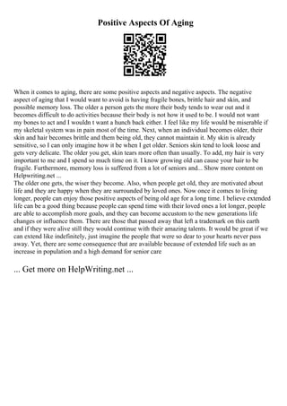 Positive Aspects Of Aging
When it comes to aging, there are some positive aspects and negative aspects. The negative
aspect of aging that I would want to avoid is having fragile bones, brittle hair and skin, and
possible memory loss. The older a person gets the more their body tends to wear out and it
becomes difficult to do activities because their body is not how it used to be. I would not want
my bones to act and I wouldn t want a hunch back either. I feel like my life would be miserable if
my skeletal system was in pain most of the time. Next, when an individual becomes older, their
skin and hair becomes brittle and them being old, they cannot maintain it. My skin is already
sensitive, so I can only imagine how it be when I get older. Seniors skin tend to look loose and
gets very delicate. The older you get, skin tears more often than usually. To add, my hair is very
important to me and I spend so much time on it. I know growing old can cause your hair to be
fragile. Furthermore, memory loss is suffered from a lot of seniors and... Show more content on
Helpwriting.net ...
The older one gets, the wiser they become. Also, when people get old, they are motivated about
life and they are happy when they are surrounded by loved ones. Now once it comes to living
longer, people can enjoy those positive aspects of being old age for a long time. I believe extended
life can be a good thing because people can spend time with their loved ones a lot longer, people
are able to accomplish more goals, and they can become accustom to the new generations life
changes or influence them. There are those that passed away that left a trademark on this earth
and if they were alive still they would continue with their amazing talents. It would be great if we
can extend like indefinitely, just imagine the people that were so dear to your hearts never pass
away. Yet, there are some consequence that are available because of extended life such as an
increase in population and a high demand for senior care
... Get more on HelpWriting.net ...
 