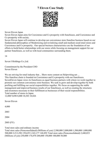 7 Eleven Case Study
Seven Eleven Japan
Seven Eleven Japan aims for Coexistence and Co prosperity with franchisees, and Coexistence and
Co prosperity with society.
Seven Eleven Japan will continue to develop our convenience store franchise business based on our
fundamental philosophies of Modernizing and revitalizing small and medium sized retail stores and
Coexistence and Co prosperity . Our special business characteristics are the foundation of our
efforts to build better relationships with our stores while focusing on management support for our
partner franchisees, as well as with local communities surrounding them.
14
Seven I Holdings Co.,Ltd.
Commitment by the President COO
Seven Eleven
We are striving for retail industry that... Show more content on Helpwriting.net ...
This franchise chain is founded on Coexistence and Co prosperity with our franchisees.
SevenEleven Japan views its franchisees as equal business partners with whom we work together to
promote our common convenience store business. We seek to grow and develop together by both
profiting and fulfilling our social responsibilities together. We focus on supporting the stable
management and improved business results of our franchisees, as well as creating the structures
and awareness necessary to their fulfillment as businesses of their social responsibilities.
Total number of stores in Japan
12,000 9,690 8,000 10,303 10,826
Seven Eleven
4,000
2003
2004
2005 (FY)
Total store sales and ordinary income
Total store sales (Nonconsolidated) (Millions of yen) 2,500,000 2,000,000 1,500,000 1,000,000
500,000 2,213,298 159,639 2,343,177 168,892 Total store sales (Nonconsolidated) 2,440,853
(Millions of yen) 250,000 176,070 200,000 150,000 100,000 50,000
 