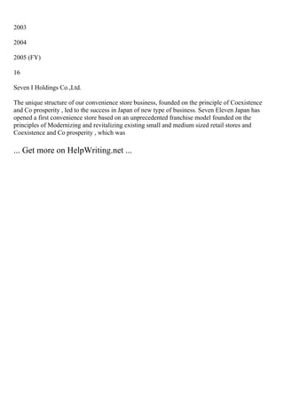 2003
2004
2005 (FY)
16
Seven I Holdings Co.,Ltd.
The unique structure of our convenience store business, founded on the principle of Coexistence
and Co prosperity , led to the success in Japan of new type of business. Seven Eleven Japan has
opened a first convenience store based on an unprecedented franchise model founded on the
principles of Modernizing and revitalizing existing small and medium sized retail stores and
Coexistence and Co prosperity , which was
... Get more on HelpWriting.net ...
 