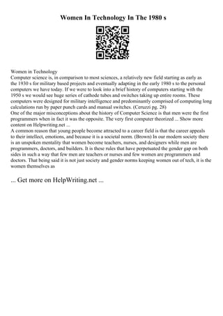 Women In Technology In The 1980 s
Women in Technology
Computer science is, in comparison to most sciences, a relatively new field starting as early as
the 1930 s for military based projects and eventually adapting in the early 1980 s to the personal
computers we have today. If we were to look into a brief history of computers starting with the
1950 s we would see huge series of cathode tubes and switches taking up entire rooms. These
computers were designed for military intelligence and predominantly comprised of computing long
calculations run by paper punch cards and manual switches. (Ceruzzi pg. 28)
One of the major misconceptions about the history of Computer Science is that men were the first
programmers when in fact it was the opposite. The very first computer theorized ... Show more
content on Helpwriting.net ...
A common reason that young people become attracted to a career field is that the career appeals
to their intellect, emotions, and because it is a societal norm. (Brown) In our modern society there
is an unspoken mentality that women become teachers, nurses, and designers while men are
programmers, doctors, and builders. It is these rules that have perpetuated the gender gap on both
sides in such a way that few men are teachers or nurses and few women are programmers and
doctors. That being said it is not just society and gender norms keeping women out of tech, it is the
women themselves as
... Get more on HelpWriting.net ...
 
