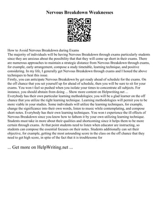 Nervous Breakdown Weaknesses
How to Avoid Nervous Breakdown during Exams
The majority of individuals will be having Nervous Breakdown through exams particularly students
since they are anxious about the possibility that that they will come up short in their exams. There
are numerous approaches to maintain a strategic distance from Nervous Breakdown through exams,
for example, early arrangement, compose a study timetable, learning technique, and positive
considering. In my life, I generally get Nervous Breakdown through exams and I honed the above
techniques to beat this issue.
Firstly, you can anticipate Nervous Breakdown by get ready ahead of schedule for the exams. On
the off chance that you set yourself up for ahead of schedule, then you will be sure to sit for your
exams. You won t feel so pushed when you isolate your times to concentrate all subjects. For
instance, you should abstain from doing ... Show more content on Helpwriting.net ...
Everybody has their own particular learning methodologies; you will be a glad learner on the off
chance that you utilize the right learning technique. Learning methodologies will permit you to be
more viable in your studies. Some individuals will utilize the learning techniques, for example,
change the significance into their own words, listen to music while contemplating, and compose
short notes. Everybody has their own learning techniques. You won t experience the ill effects of
Nervous Breakdown since you know how to fathom it by your own utilizing learning technique.
Students must take in more about their qualities and shortcoming since it helps them to be more
certain through exams. At that point students need to listen when educator are instructing, so
students can compose the essential focuses on their notes. Students additionally can set their
objective, for example, getting the most astounding score in the class on the off chance that they
need to get high score, in spite of the fact that it is troublesome for
... Get more on HelpWriting.net ...
 