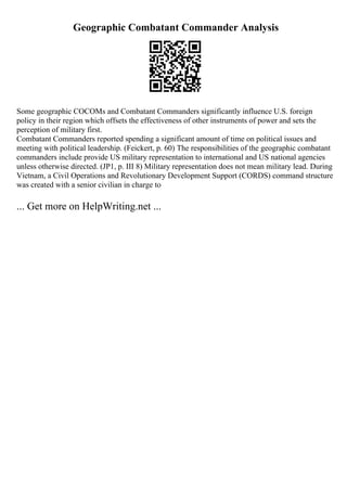 Geographic Combatant Commander Analysis
Some geographic COCOMs and Combatant Commanders significantly influence U.S. foreign
policy in their region which offsets the effectiveness of other instruments of power and sets the
perception of military first.
Combatant Commanders reported spending a significant amount of time on political issues and
meeting with political leadership. (Feickert, p. 60) The responsibilities of the geographic combatant
commanders include provide US military representation to international and US national agencies
unless otherwise directed. (JP1, p. III 8) Military representation does not mean military lead. During
Vietnam, a Civil Operations and Revolutionary Development Support (CORDS) command structure
was created with a senior civilian in charge to
... Get more on HelpWriting.net ...
 