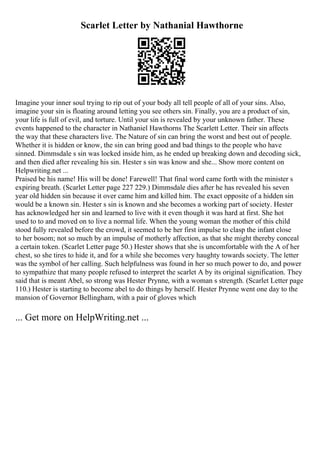 Scarlet Letter by Nathanial Hawthorne
Imagine your inner soul trying to rip out of your body all tell people of all of your sins. Also,
imagine your sin is floating around letting you see others sin. Finally, you are a product of sin,
your life is full of evil, and torture. Until your sin is revealed by your unknown father. These
events happened to the character in Nathaniel Hawthorns The Scarlett Letter. Their sin affects
the way that these characters live. The Nature of sin can bring the worst and best out of people.
Whether it is hidden or know, the sin can bring good and bad things to the people who have
sinned. Dimmsdale s sin was locked inside him, as he ended up breaking down and decoding sick,
and then died after revealing his sin. Hester s sin was know and she... Show more content on
Helpwriting.net ...
Praised be his name! His will be done! Farewell! That final word came forth with the minister s
expiring breath. (Scarlet Letter page 227 229.) Dimmsdale dies after he has revealed his seven
year old hidden sin because it over came him and killed him. The exact opposite of a hidden sin
would be a known sin. Hester s sin is known and she becomes a working part of society. Hester
has acknowledged her sin and learned to live with it even though it was hard at first. She hot
used to to and moved on to live a normal life. When the young woman the mother of this child
stood fully revealed before the crowd, it seemed to be her first impulse to clasp the infant close
to her bosom; not so much by an impulse of motherly affection, as that she might thereby conceal
a certain token. (Scarlet Letter page 50.) Hester shows that she is uncomfortable with the A of her
chest, so she tires to hide it, and for a while she becomes very haughty towards society. The letter
was the symbol of her calling. Such helpfulness was found in her so much power to do, and power
to sympathize that many people refused to interpret the scarlet A by its original signification. They
said that is meant Abel, so strong was Hester Prynne, with a woman s strength. (Scarlet Letter page
110.) Hester is starting to become abel to do things by herself. Hester Prynne went one day to the
mansion of Governor Bellingham, with a pair of gloves which
... Get more on HelpWriting.net ...
 