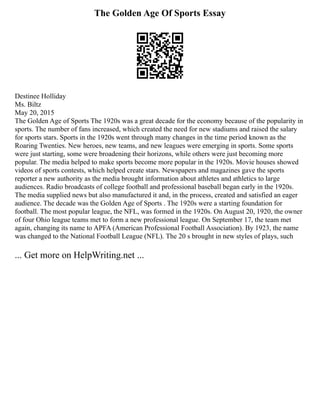 The Golden Age Of Sports Essay
Destinee Holliday
Ms. Biltz
May 20, 2015
The Golden Age of Sports The 1920s was a great decade for the economy because of the popularity in
sports. The number of fans increased, which created the need for new stadiums and raised the salary
for sports stars. Sports in the 1920s went through many changes in the time period known as the
Roaring Twenties. New heroes, new teams, and new leagues were emerging in sports. Some sports
were just starting, some were broadening their horizons, while others were just becoming more
popular. The media helped to make sports become more popular in the 1920s. Movie houses showed
videos of sports contests, which helped create stars. Newspapers and magazines gave the sports
reporter a new authority as the media brought information about athletes and athletics to large
audiences. Radio broadcasts of college football and professional baseball began early in the 1920s.
The media supplied news but also manufactured it and, in the process, created and satisfied an eager
audience. The decade was the Golden Age of Sports . The 1920s were a starting foundation for
football. The most popular league, the NFL, was formed in the 1920s. On August 20, 1920, the owner
of four Ohio league teams met to form a new professional league. On September 17, the team met
again, changing its name to APFA (American Professional Football Association). By 1923, the name
was changed to the National Football League (NFL). The 20 s brought in new styles of plays, such
... Get more on HelpWriting.net ...
 