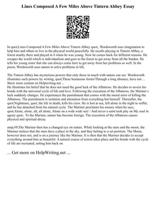 Lines Composed A Few Miles Above Tintern Abbey Essay
In quot;Lines Composed A Few Miles Above Tintern Abbey quot;, Wordsworth uses imagination to
help him and others to live in the physical world peacefully. He recalls playing in Tintern Abbey, a
forest nearby there and played in it when he was young. Now he comes back for different reasons. He
escapes the world which is individualism and goes to the forest to get away from all the burden. He
tells his young sister that she can always come here to get away from her problems as well. In the
poem, Wordsworth uses nature to solve problems in life.
The Tintern Abbey has mysterious powers that only those in touch with nature can see. Wordsworth
illustrates such powers by writing, quot;These beauteous forms/Through a long absence, have not ...
Show more content on Helpwriting.net ...
He illustrates his belief that he does not need the good luck of the Albatross. He decides to severe his
bonds with the universal cycle of life and love. Following the execution of the Albatross, the Mariner s
luck suddenly changes. He experiences the punishment that comes with the moral error of killing the
Albatross. The punishment is isolation and alienation from everything but himself. Thereafter, the
quot;Nightmare, quot; the life in death, kills his crew. He is lost at sea, left alone in the night to suffer,
and he has detached from his natural cycle. The Mariner proclaims his misery when he says,
quot;Alone, alone, all, all alone, Alone on a wide wide sea! / And never a saint took pity on My soul in
agony quot;. To the Mariner, nature has become foreign. The execution of the Albatross causes
physical and spiritual decay.
amp;#9;The Mariner then has a changed eye on nature. While looking at the stars and the moon, the
Mariner notices that the stars have a place in the sky, and they belong to a set position. The Moon,
however does not, and is on a journey like the Mariner. It is then that the Mariner decides to accept
everything around him as beautiful. A natural course of action takes place and his bonds with the cycle
of life are recreated, setting him back on
... Get more on HelpWriting.net ...
 