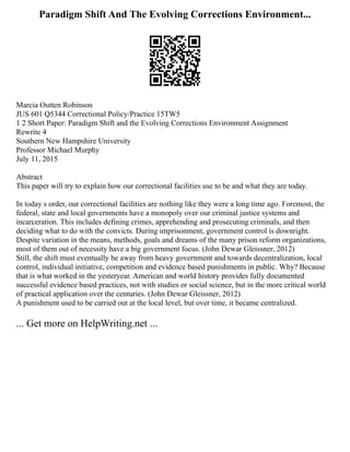 Paradigm Shift And The Evolving Corrections Environment...
Marcia Outten Robinson
JUS 601 Q5344 Correctional Policy/Practice 15TW5
1 2 Short Paper: Paradigm Shift and the Evolving Corrections Environment Assignment
Rewrite 4
Southern New Hampshire University
Professor Michael Murphy
July 11, 2015
Abstract
This paper will try to explain how our correctional facilities use to be and what they are today.
In today s order, our correctional facilities are nothing like they were a long time ago. Foremost, the
federal, state and local governments have a monopoly over our criminal justice systems and
incarceration. This includes defining crimes, apprehending and prosecuting criminals, and then
deciding what to do with the convicts. During imprisonment, government control is downright.
Despite variation in the means, methods, goals and dreams of the many prison reform organizations,
most of them out of necessity have a big government focus. (John Dewar Gleissner, 2012)
Still, the shift must eventually be away from heavy government and towards decentralization, local
control, individual initiative, competition and evidence based punishments in public. Why? Because
that is what worked in the yesteryear. American and world history provides fully documented
successful evidence based practices, not with studies or social science, but in the more critical world
of practical application over the centuries. (John Dewar Gleissner, 2012)
A punishment used to be carried out at the local level, but over time, it became centralized.
... Get more on HelpWriting.net ...
 
