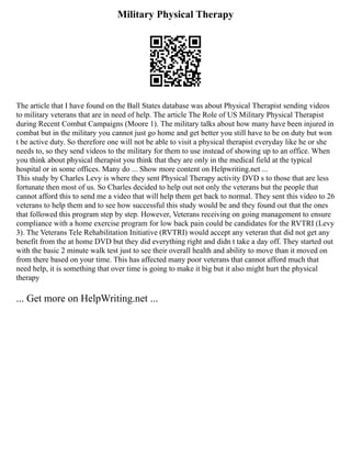 Military Physical Therapy
The article that I have found on the Ball States database was about Physical Therapist sending videos
to military veterans that are in need of help. The article The Role of US Military Physical Therapist
during Recent Combat Campaigns (Moore 1). The military talks about how many have been injured in
combat but in the military you cannot just go home and get better you still have to be on duty but won
t be active duty. So therefore one will not be able to visit a physical therapist everyday like he or she
needs to, so they send videos to the military for them to use instead of showing up to an office. When
you think about physical therapist you think that they are only in the medical field at the typical
hospital or in some offices. Many do ... Show more content on Helpwriting.net ...
This study by Charles Levy is where they sent Physical Therapy activity DVD s to those that are less
fortunate then most of us. So Charles decided to help out not only the veterans but the people that
cannot afford this to send me a video that will help them get back to normal. They sent this video to 26
veterans to help them and to see how successful this study would be and they found out that the ones
that followed this program step by step. However, Veterans receiving on going management to ensure
compliance with a home exercise program for low back pain could be candidates for the RVTRI (Levy
3). The Veterans Tele Rehabilitation Initiative (RVTRI) would accept any veteran that did not get any
benefit from the at home DVD but they did everything right and didn t take a day off. They started out
with the basic 2 minute walk test just to see their overall health and ability to move than it moved on
from there based on your time. This has affected many poor veterans that cannot afford much that
need help, it is something that over time is going to make it big but it also might hurt the physical
therapy
... Get more on HelpWriting.net ...
 