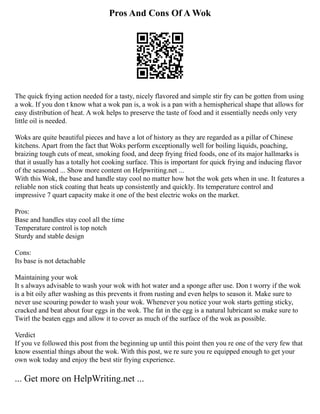 Pros And Cons Of A Wok
The quick frying action needed for a tasty, nicely flavored and simple stir fry can be gotten from using
a wok. If you don t know what a wok pan is, a wok is a pan with a hemispherical shape that allows for
easy distribution of heat. A wok helps to preserve the taste of food and it essentially needs only very
little oil is needed.
Woks are quite beautiful pieces and have a lot of history as they are regarded as a pillar of Chinese
kitchens. Apart from the fact that Woks perform exceptionally well for boiling liquids, poaching,
braizing tough cuts of meat, smoking food, and deep frying fried foods, one of its major hallmarks is
that it usually has a totally hot cooking surface. This is important for quick frying and inducing flavor
of the seasoned ... Show more content on Helpwriting.net ...
With this Wok, the base and handle stay cool no matter how hot the wok gets when in use. It features a
reliable non stick coating that heats up consistently and quickly. Its temperature control and
impressive 7 quart capacity make it one of the best electric woks on the market.
Pros:
Base and handles stay cool all the time
Temperature control is top notch
Sturdy and stable design
Cons:
Its base is not detachable
Maintaining your wok
It s always advisable to wash your wok with hot water and a sponge after use. Don t worry if the wok
is a bit oily after washing as this prevents it from rusting and even helps to season it. Make sure to
never use scouring powder to wash your wok. Whenever you notice your wok starts getting sticky,
cracked and beat about four eggs in the wok. The fat in the egg is a natural lubricant so make sure to
Twirl the beaten eggs and allow it to cover as much of the surface of the wok as possible.
Verdict
If you ve followed this post from the beginning up until this point then you re one of the very few that
know essential things about the wok. With this post, we re sure you re equipped enough to get your
own wok today and enjoy the best stir frying experience.
... Get more on HelpWriting.net ...
 