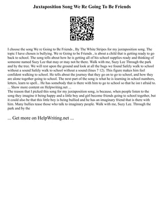 Juxtaposition Song We Re Going To Be Friends
I choose the song We re Going to Be Friends , By The White Stripes for my juxtaposition song. The
topic I have chosen is bullying. We re Going to be Friends , is about a child that is getting ready to go
back to school. The song tells about how he is getting all of his school supplies ready and thinking of
someone named Suzy Lee that may or may not be there. Walk with me, Suzy Lee Through the park
and by the tree. We will rest upon the ground and look at all the bugs we found Safely walk to school
without a sound Safely walk to school without a sound (lines 7 12). This figure makes him feel
confident walking to school. He tells about the journey that they go on to go to school, and how they
are alone together going to school. The next part of the song is what he is learning in school numbers,
letters, learn to spell... He has somebody that is there with him to go to school so that he isn t afraid to.
... Show more content on Helpwriting.net ...
The reason that I picked this song for my juxtaposition song, is because, when people listen to the
song they imagine it being happy and a little boy and girl become friends going to school together, but
it could also be that this little boy is being bullied and he has an imaginary friend that is there with
him. Many bullies tease those who talk to imaginary people. Walk with me, Suzy Lee. Through the
park and by the
... Get more on HelpWriting.net ...
 