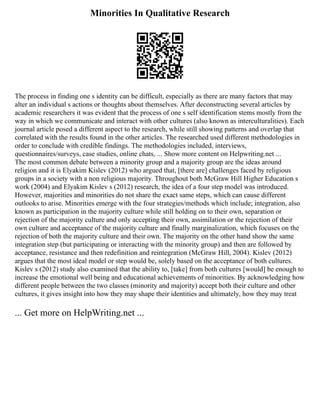 Minorities In Qualitative Research
The process in finding one s identity can be difficult, especially as there are many factors that may
alter an individual s actions or thoughts about themselves. After deconstructing several articles by
academic researchers it was evident that the process of one s self identification stems mostly from the
way in which we communicate and interact with other cultures (also known as interculturalities). Each
journal article posed a different aspect to the research, while still showing patterns and overlap that
correlated with the results found in the other articles. The researched used different methodologies in
order to conclude with credible findings. The methodologies included, interviews,
questionnaires/surveys, case studies, online chats, ... Show more content on Helpwriting.net ...
The most common debate between a minority group and a majority group are the ideas around
religion and it is Elyakim Kislev (2012) who argued that, [there are] challenges faced by religious
groups in a society with a non religious majority. Throughout both McGraw Hill Higher Education s
work (2004) and Elyakim Kislev s (2012) research, the idea of a four step model was introduced.
However, majorities and minorities do not share the exact same steps, which can cause different
outlooks to arise. Minorities emerge with the four strategies/methods which include; integration, also
known as participation in the majority culture while still holding on to their own, separation or
rejection of the majority culture and only accepting their own, assimilation or the rejection of their
own culture and acceptance of the majority culture and finally marginalization, which focuses on the
rejection of both the majority culture and their own. The majority on the other hand show the same
integration step (but participating or interacting with the minority group) and then are followed by
acceptance, resistance and then redefinition and reintegration (McGraw Hill, 2004). Kislev (2012)
argues that the most ideal model or step would be, solely based on the acceptance of both cultures.
Kislev s (2012) study also examined that the ability to, [take] from both cultures [would] be enough to
increase the emotional well being and educational achievements of minorities. By acknowledging how
different people between the two classes (minority and majority) accept both their culture and other
cultures, it gives insight into how they may shape their identities and ultimately, how they may treat
... Get more on HelpWriting.net ...
 